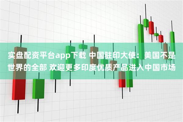实盘配资平台app下载 中国驻印大使：美国不是世界的全部 欢迎更多印度优质产品进入中国市场