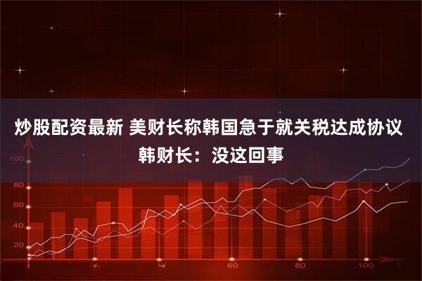 炒股配资最新 美财长称韩国急于就关税达成协议 韩财长：没这回事