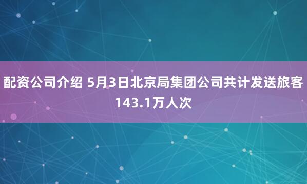 配资公司介绍 5月3日北京局集团公司共计发送旅客143.1万人次