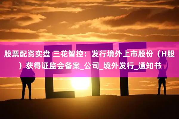 股票配资实盘 三花智控：发行境外上市股份（H股）获得证监会备案_公司_境外发行_通知书