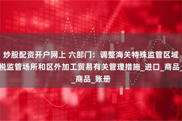 炒股配资开户网上 六部门：调整海关特殊监管区域、保税监管场所和区外加工贸易有关管理措施_进口_商品_账册