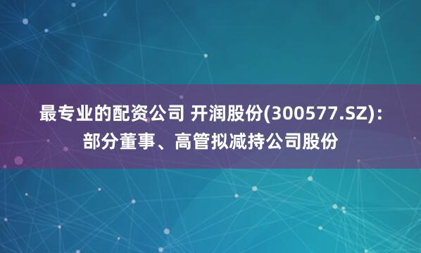 最专业的配资公司 开润股份(300577.SZ)：部分董事、高管拟减持公司股份