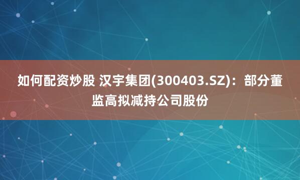 如何配资炒股 汉宇集团(300403.SZ)：部分董监高拟减持公司股份