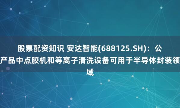 股票配资知识 安达智能(688125.SH)：公司产品中点胶机和等离子清洗设备可用于半导体封装领域