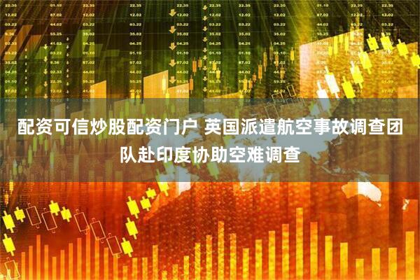 配资可信炒股配资门户 英国派遣航空事故调查团队赴印度协助空难调查