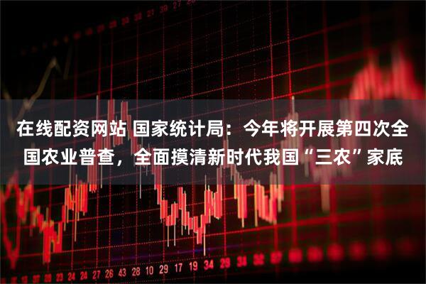 在线配资网站 国家统计局：今年将开展第四次全国农业普查，全面摸清新时代我国“三农”家底