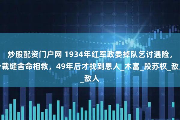 炒股配资门户网 1934年红军政委掉队乞讨遇险，一裁缝舍命相救，49年后才找到恩人_木富_段苏权_敌人