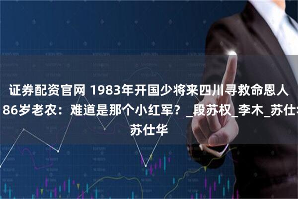 证券配资官网 1983年开国少将来四川寻救命恩人，86岁老农：难道是那个小红军？_段苏权_李木_苏仕华