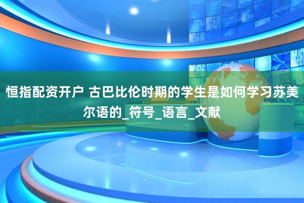 恒指配资开户 古巴比伦时期的学生是如何学习苏美尔语的_符号_语言_文献
