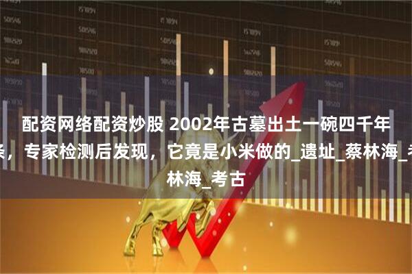 配资网络配资炒股 2002年古墓出土一碗四千年面条，专家检测后发现，它竟是小米做的_遗址_蔡林海_考古