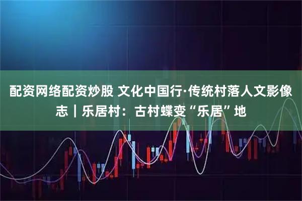配资网络配资炒股 文化中国行·传统村落人文影像志｜乐居村：古村蝶变“乐居”地