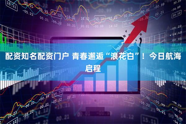 配资知名配资门户 青春邂逅“浪花白”！今日航海启程