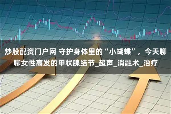 炒股配资门户网 守护身体里的“小蝴蝶”，今天聊聊女性高发的甲状腺结节_超声_消融术_治疗