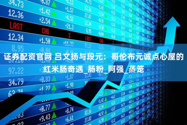 证券配资官网 吕文扬与段元：哥伦布元诚点心屋的红米肠奇遇_肠粉_阿强_蒸笼