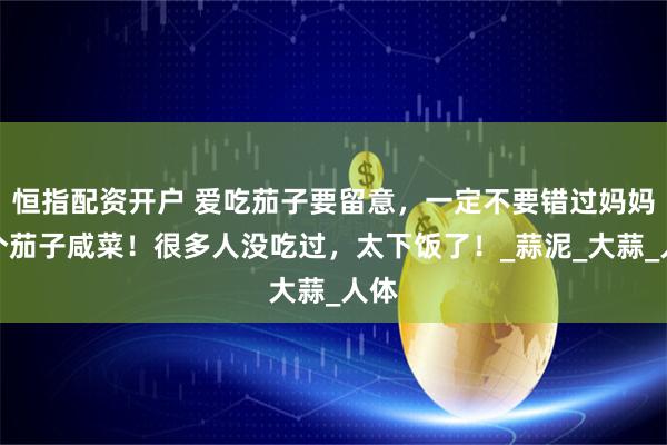恒指配资开户 爱吃茄子要留意，一定不要错过妈妈这个茄子咸菜！很多人没吃过，太下饭了！_蒜泥_大蒜_人体