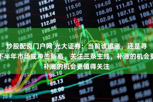 炒股配资门户网 光大证券：当前该追涨，还是寻找补涨？下半年市场或冲击新高，关注三条主线，补涨的机会更值得关注