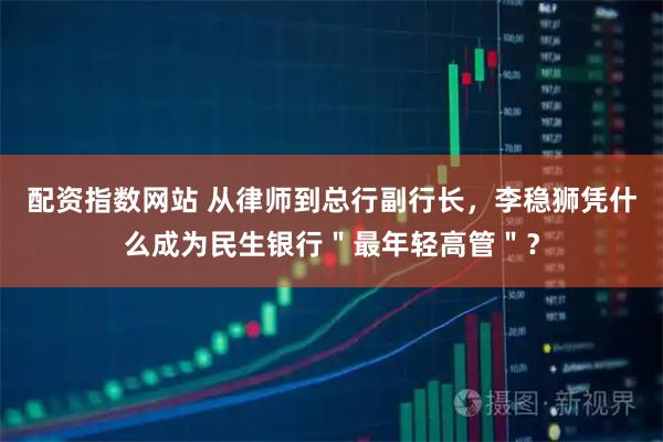 配资指数网站 从律师到总行副行长，李稳狮凭什么成为民生银行＂最年轻高管＂？
