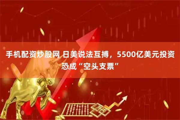 手机配资炒股网 日美说法互搏，5500亿美元投资恐成“空头支票”