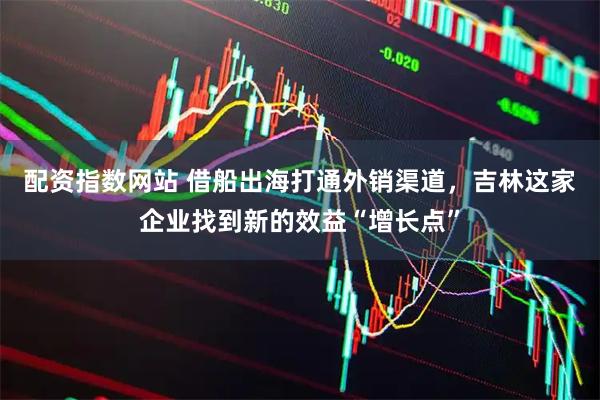 配资指数网站 借船出海打通外销渠道，吉林这家企业找到新的效益“增长点”