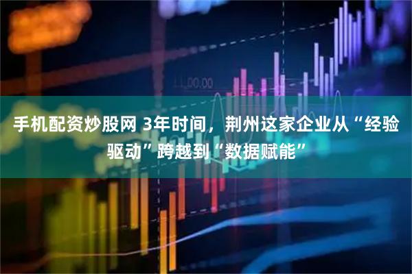 手机配资炒股网 3年时间，荆州这家企业从“经验驱动”跨越到“数据赋能”