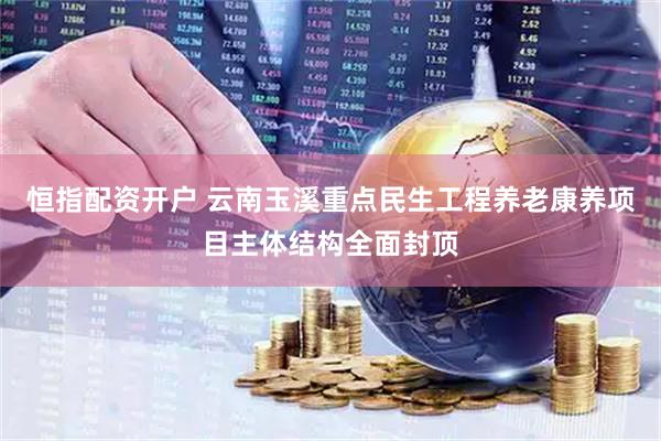 恒指配资开户 云南玉溪重点民生工程养老康养项目主体结构全面封顶