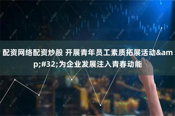配资网络配资炒股 开展青年员工素质拓展活动&#32;为企业发展注入青春动能