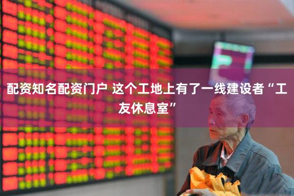 配资知名配资门户 这个工地上有了一线建设者“工友休息室”
