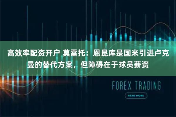 高效率配资开户 莫雷托：恩昆库是国米引进卢克曼的替代方案，但障碍在于球员薪资