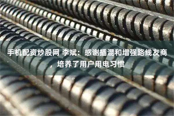 手机配资炒股网 李斌：感谢插混和增强路线友商，培养了用户用电习惯