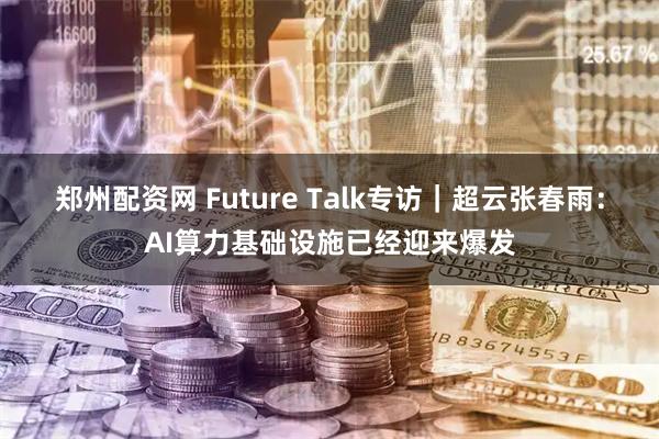 郑州配资网 Future Talk专访｜超云张春雨：AI算力基础设施已经迎来爆发