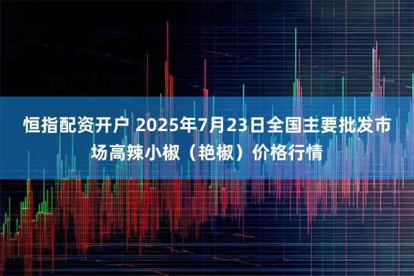 恒指配资开户 2025年7月23日全国主要批发市场高辣小椒（艳椒）价格行情