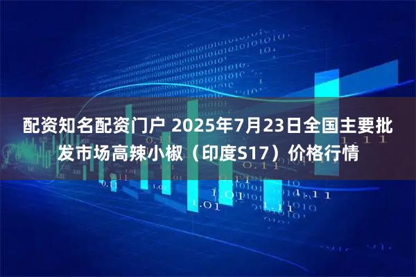 配资知名配资门户 2025年7月23日全国主要批发市场高辣小椒（印度S17）价格行情