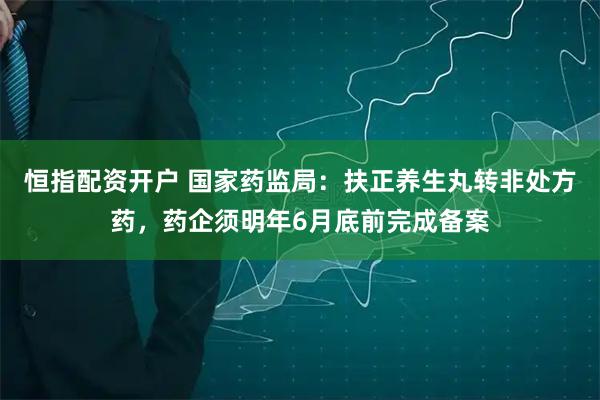 恒指配资开户 国家药监局：扶正养生丸转非处方药，药企须明年6月底前完成备案