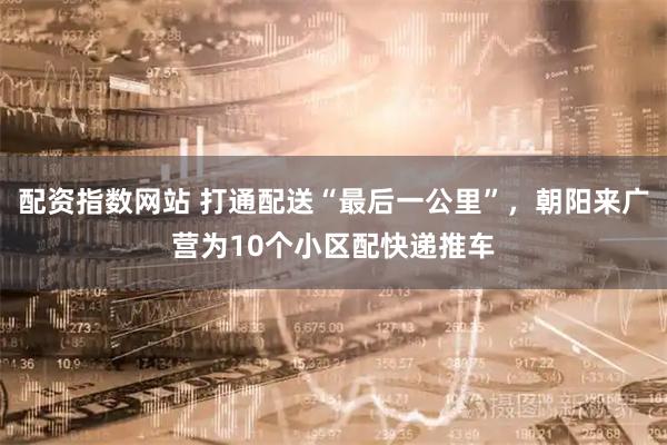配资指数网站 打通配送“最后一公里”，朝阳来广营为10个小区配快递推车