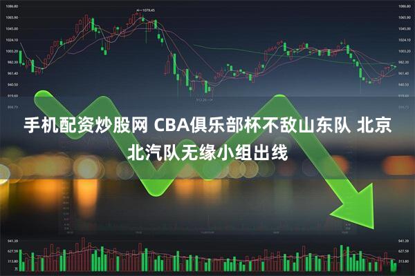 手机配资炒股网 CBA俱乐部杯不敌山东队 北京北汽队无缘小组出线