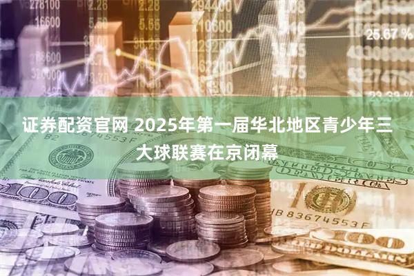 证券配资官网 2025年第一届华北地区青少年三大球联赛在京闭幕