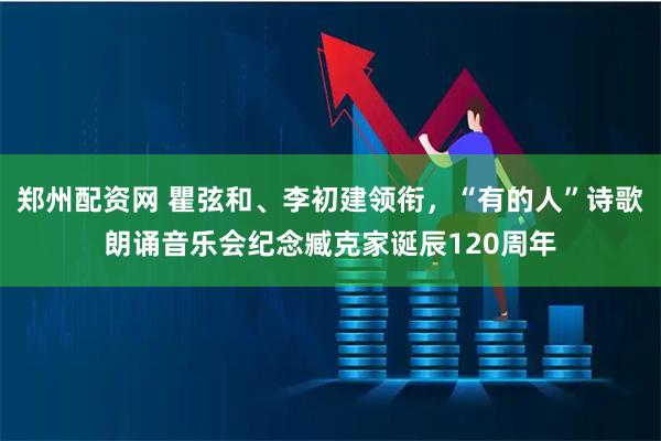 郑州配资网 瞿弦和、李初建领衔，“有的人”诗歌朗诵音乐会纪念臧克家诞辰120周年